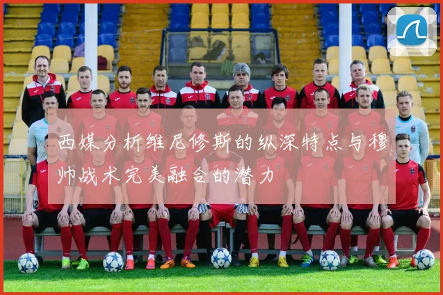 西媒分析维尼修斯的纵深特点与穆帅战术完美融合的潜力