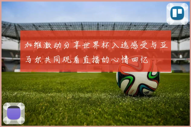 加维激动分享世界杯入选感受与亚马尔共同观看直播的心情回忆