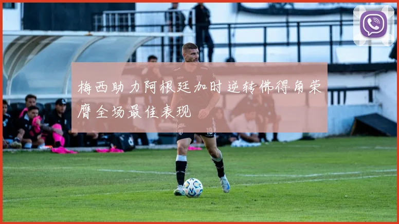 梅西助力阿根廷加时逆转佛得角荣膺全场最佳表现