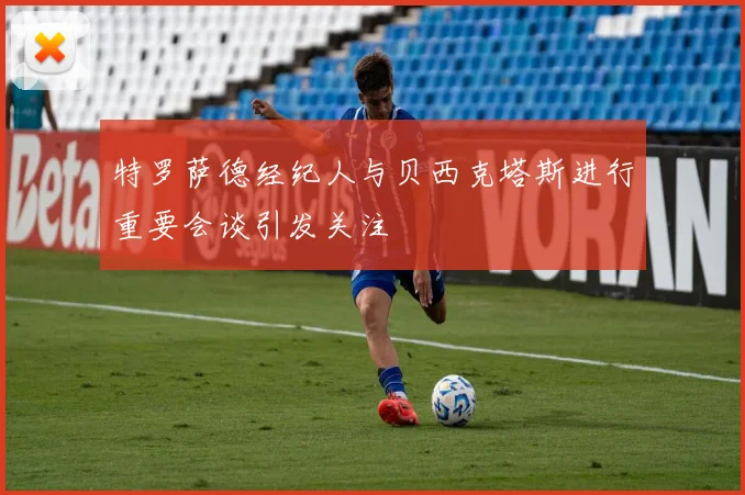 特罗萨德经纪人与贝西克塔斯进行重要会谈引发关注