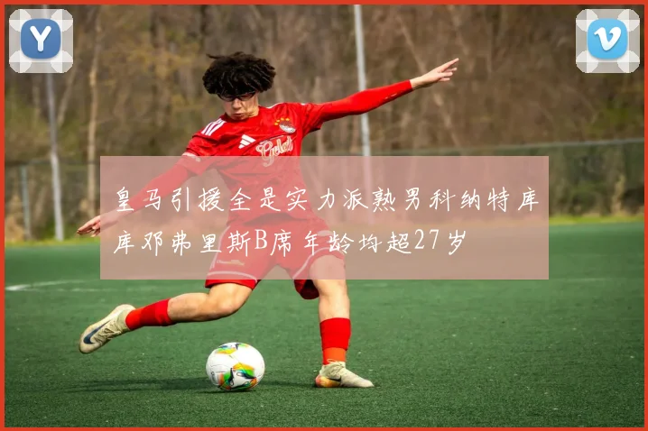 皇马引援全是实力派熟男科纳特库库邓弗里斯B席年龄均超27岁