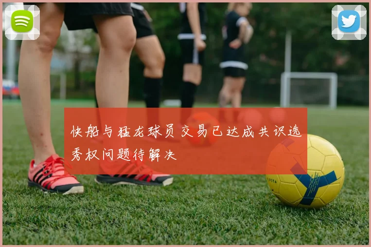 快船与猛龙球员交易已达成共识选秀权问题待解决