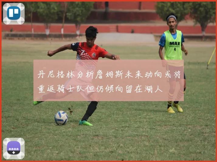 丹尼格林分析詹姆斯未来动向或将重返骑士队但仍倾向留在湖人