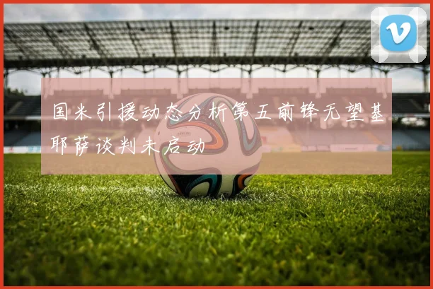 国米引援动态分析第五前锋无望基耶萨谈判未启动