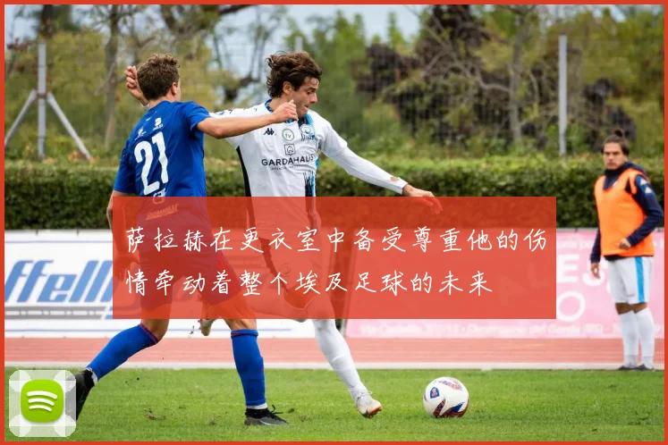 萨拉赫在更衣室中备受尊重他的伤情牵动着整个埃及足球的未来