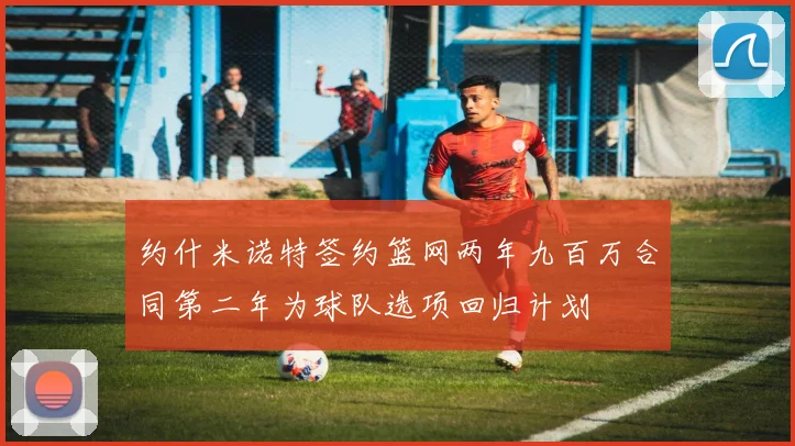 约什米诺特签约篮网两年九百万合同第二年为球队选项回归计划