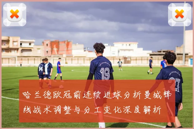 哈兰德欧冠前连续进球分析曼城锋线战术调整与分工变化深度解析