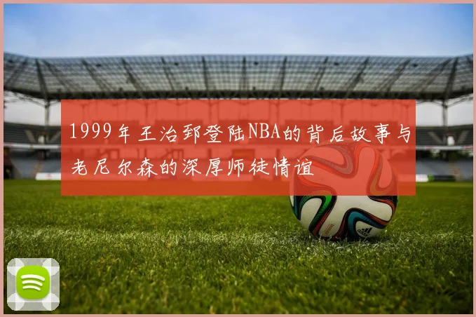 1999年王治郅登陆NBA的背后故事与老尼尔森的深厚师徒情谊