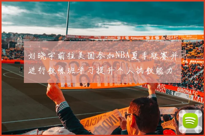 刘晓宇前往美国参加NBA夏季联赛并进行教练班学习提升个人执教能力
