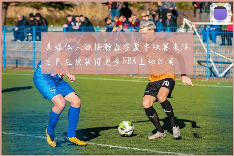美媒体人称杨瀚森在夏季联赛表现出色应该获得更多NBA上场时间