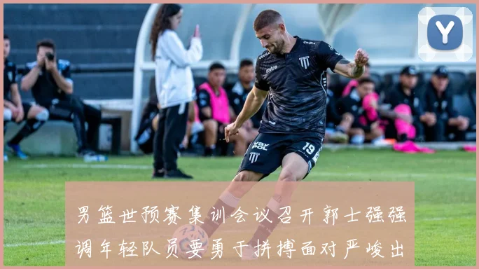 男篮世预赛集训会议召开郭士强强调年轻队员要勇于拼搏面对严峻出线形势