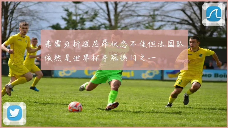 弗雷分析迈尼昂状态不佳但法国队依然是世界杯夺冠热门之一