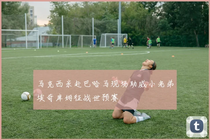马克西亲赴巴哈马现场助威小老弟埃奇库姆征战世预赛