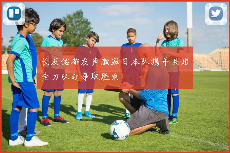 长友佑都发声激励日本队携手共进全力以赴争取胜利