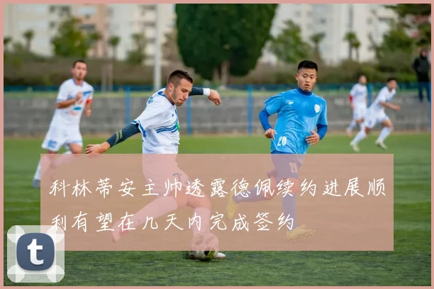 科林蒂安主帅透露德佩续约进展顺利有望在几天内完成签约