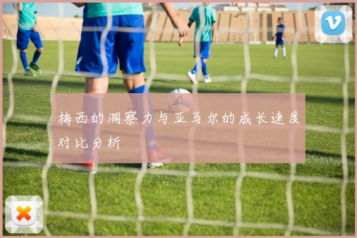 梅西的洞察力与亚马尔的成长速度对比分析