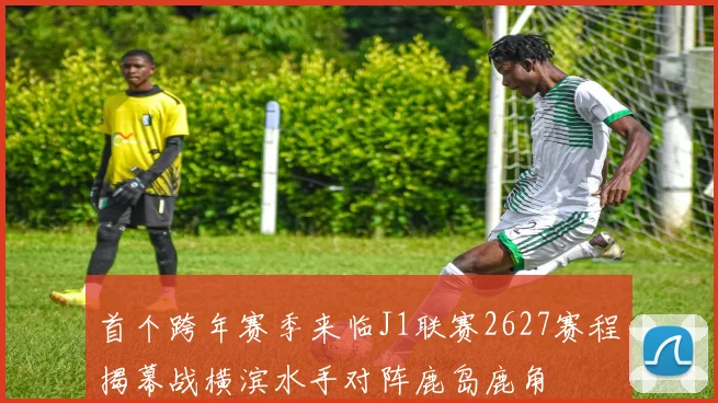 首个跨年赛季来临J1联赛2627赛程揭幕战横滨水手对阵鹿岛鹿角