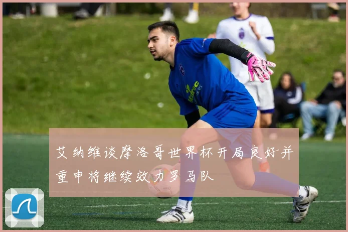 艾纳维谈摩洛哥世界杯开局良好并重申将继续效力罗马队
