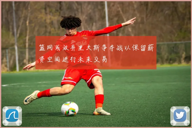 篮网或放弃里夫斯争夺战以保留薪资空间进行未来交易