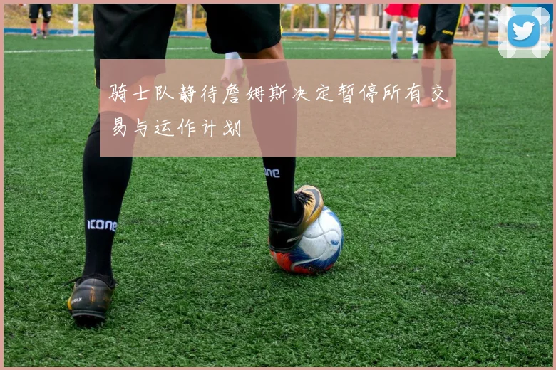 骑士队静待詹姆斯决定暂停所有交易与运作计划