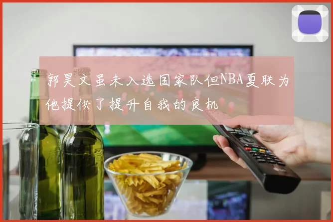 郭昊文虽未入选国家队但NBA夏联为他提供了提升自我的良机